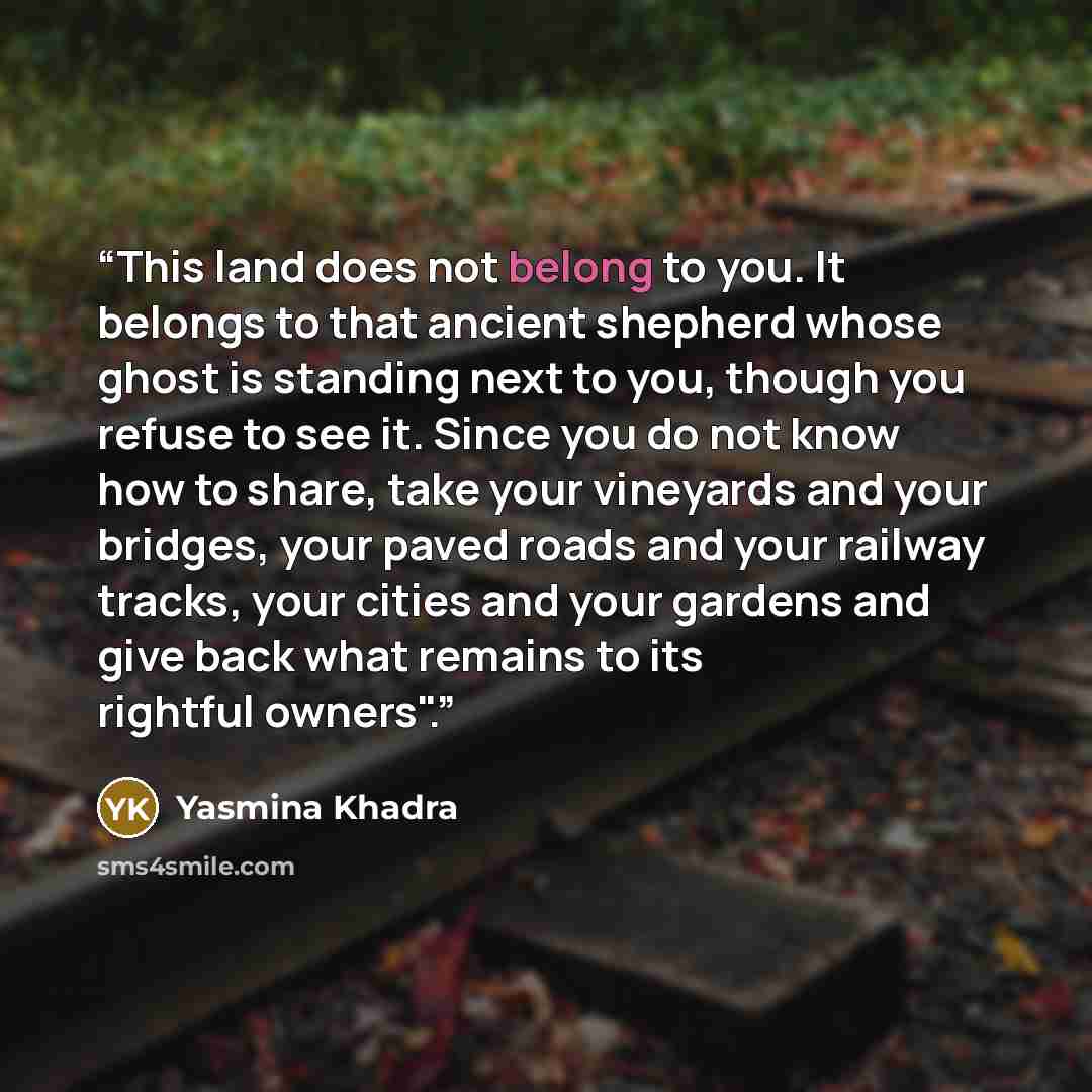 “This land does not belong to you. It belongs to that ancient shepherd whose ghost is standing next to you, though you refuse to see it. Since you do not know how to share, take your vineyards and your bridges, your paved roads and your railway tracks, your cities and your gardens and give back…” quote by Yasmina Khadra