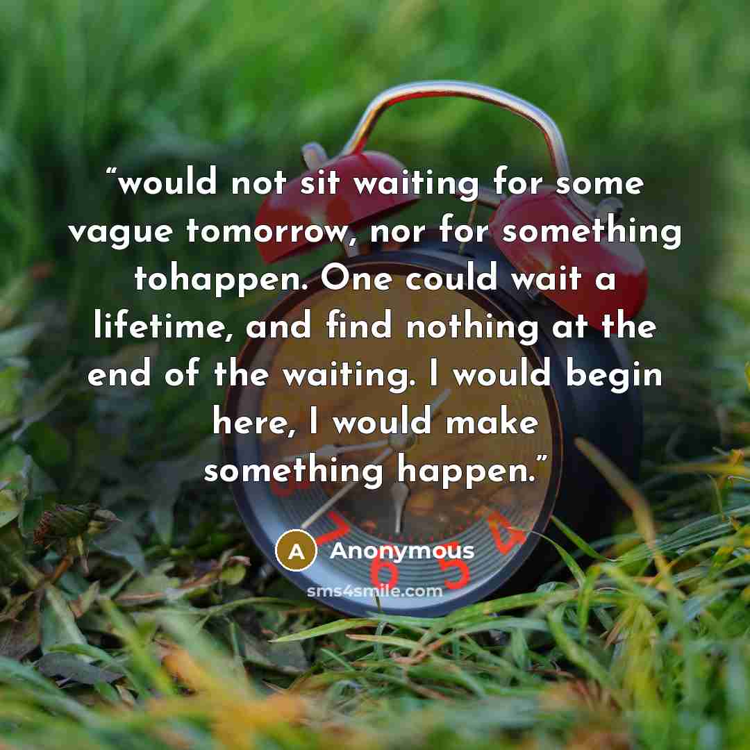 “would not sit waiting for some vague tomorrow, nor for something tohappen. One could wait a lifetime, and find nothing at the end of the waiting. I would begin here, I would make something happen.” quote by Anonymous