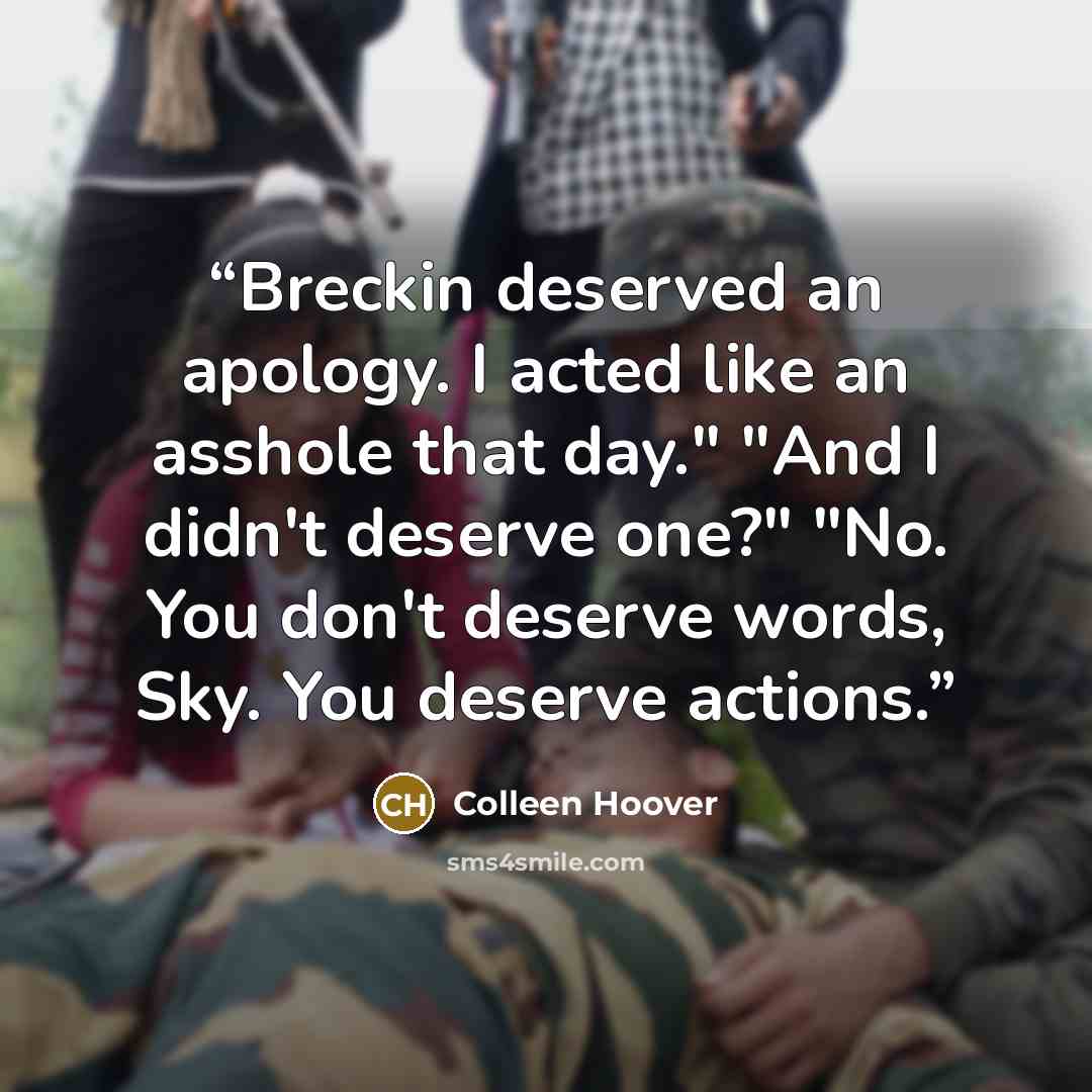 “Breckin deserved an apology. I acted like an asshole that day." "And I didn't deserve one?" "No. You don't deserve words, Sky. You deserve actions.” quote by Colleen Hoover
