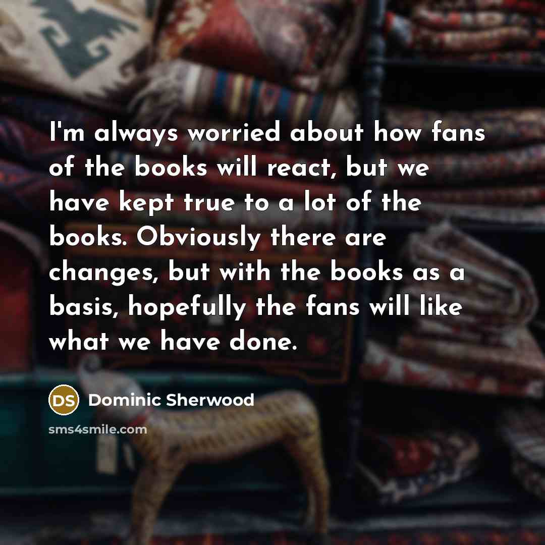 “I'm always worried about how fans of the books will react, but we have kept true to a lot of the books. Obviously there are changes, but with the books as a basis, hopefully the fans will like what we have done.” quote by Dominic Sherwood