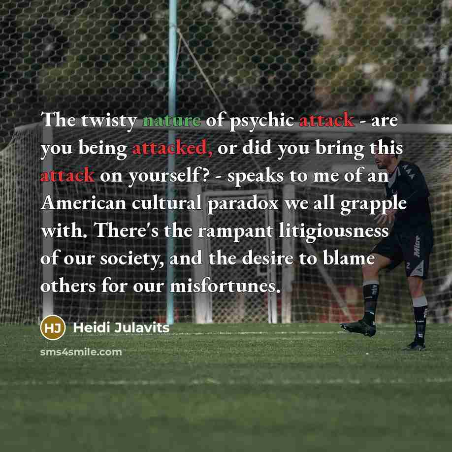 “The twisty nature of psychic attack - are you being attacked, or did you bring this attack on yourself? - speaks to me of an American cultural paradox we all grapple with. There's the rampant litigiousness of our society, and the desire to blame others for our misfortunes.” quote by Heidi Julavits