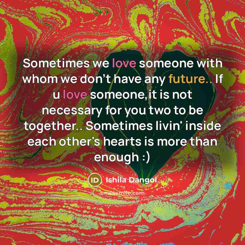 “Sometimes we love someone with whom we don't have any future.. If u love someone,it is not necessary for you two to be together.. Sometimes livin' inside each other's hearts is more than enough :)” quote by Ishila Dangol