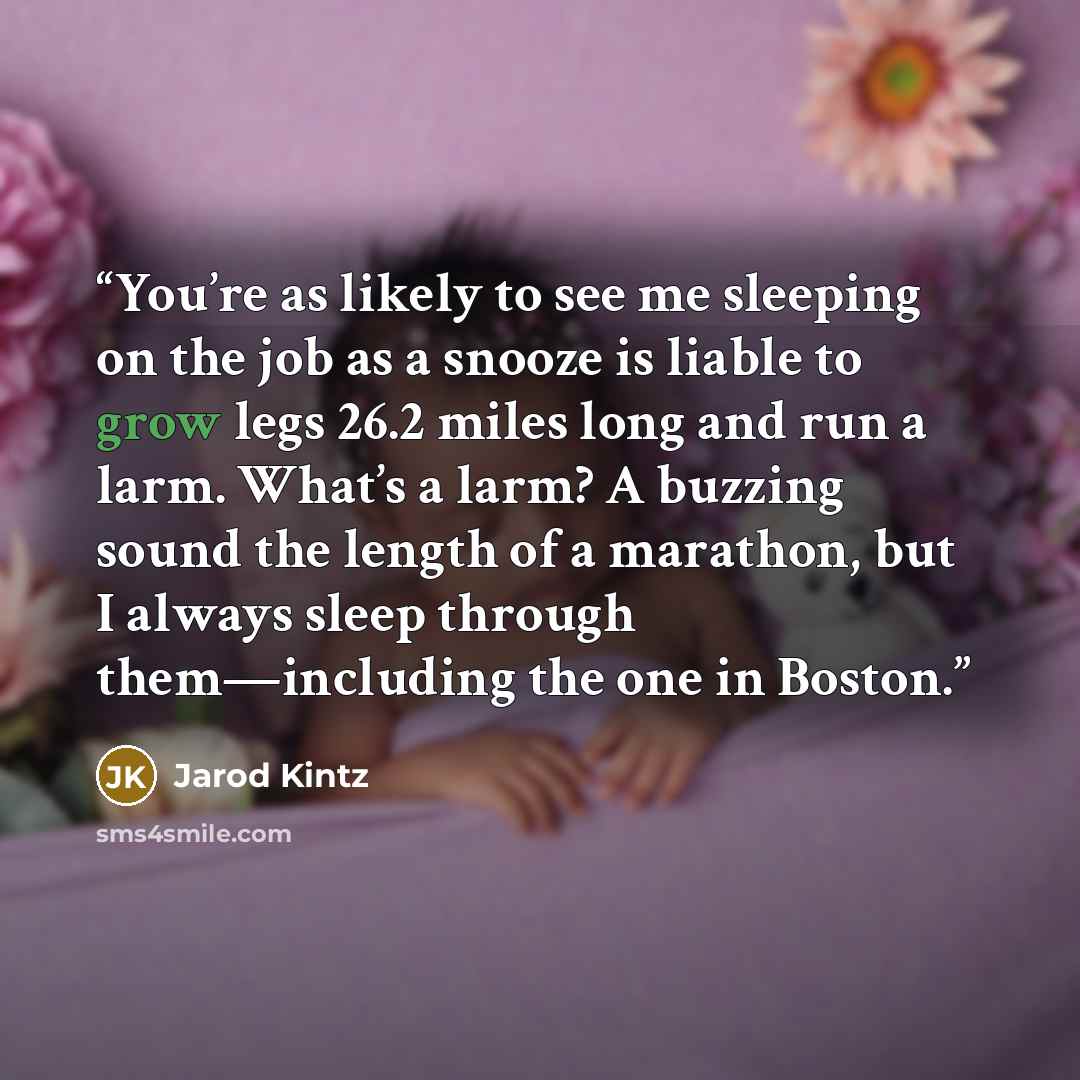 “You’re as likely to see me sleeping on the job as a snooze is liable to grow legs 26.2 miles long and run a larm. What’s a larm? A buzzing sound the length of a marathon, but I always sleep through them—including the one in Boston.” quote by Jarod Kintz