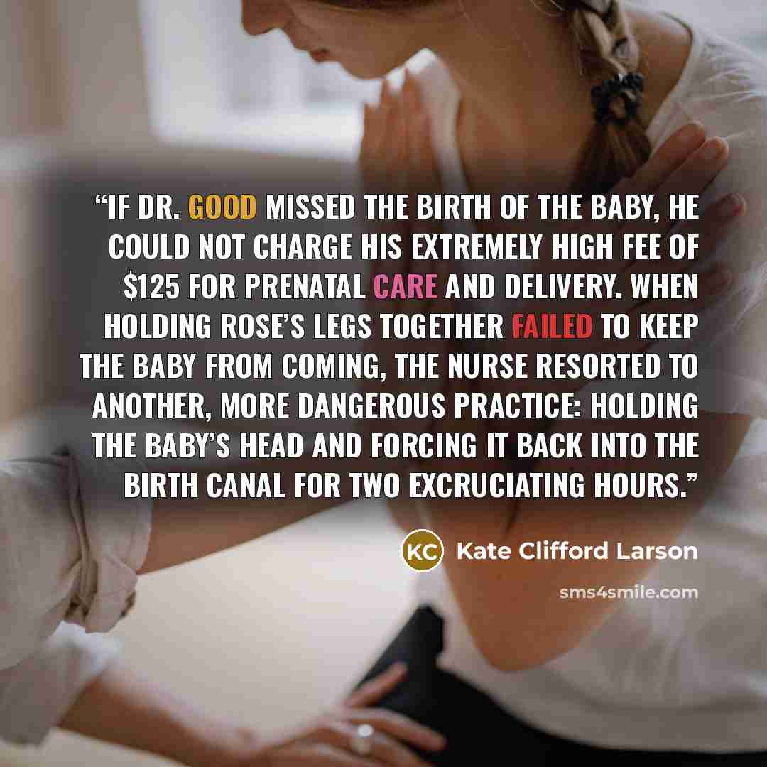 “If Dr. Good missed the birth of the baby, he could not charge his extremely high fee of $125 for prenatal care and delivery. When holding Rose’s legs together failed to keep the baby from coming, the nurse resorted to another, more dangerous practice: holding the baby’s head and forcing it back…” quote by Kate Clifford Larson