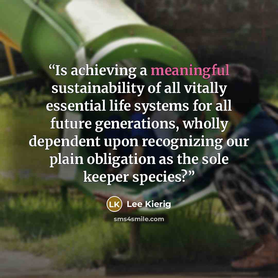 “Is achieving a meaningful sustainability of all vitally essential life systems for all future generations, wholly dependent upon recognizing our plain obligation as the sole keeper species?” quote by Lee Kierig