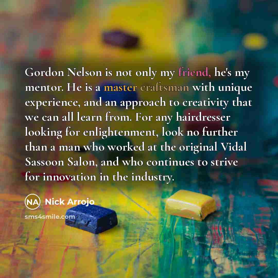 “Gordon Nelson is not only my friend, he's my mentor. He is a master craftsman with unique experience, and an approach to creativity that we can all learn from. For any hairdresser looking for enlightenment, look no further than a man who worked at the original Vidal Sassoon Salon, and who…” quote by Nick Arrojo