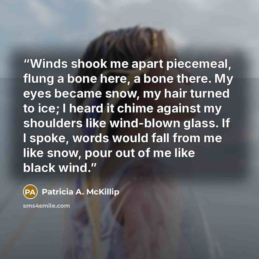 “Winds shook me apart piecemeal, flung a bone here, a bone there. My eyes became snow, my hair turned to ice; I heard it chime against my shoulders like wind-blown glass. If I spoke, words would fall from me like snow, pour out of me like black wind.” quote by Patricia A. McKillip