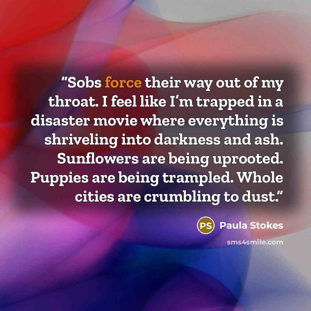 “Sobs force their way out of my throat. I feel like I’m trapped in a disaster movie where everything is shriveling into darkness and ash. Sunflowers are being uprooted. Puppies are being trampled. Whole cities are crumbling to dust.” quote by Paula Stokes