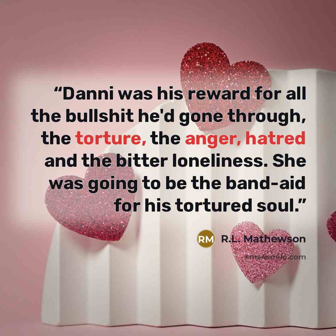 “Danni was his reward for all the bullshit he'd gone through, the torture, the anger, hatred and the bitter loneliness. She was going to be the band-aid for his tortured soul.” quote by R.L. Mathewson