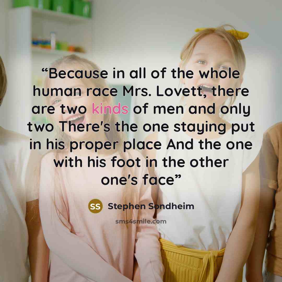 “Because in all of the whole human race Mrs. Lovett, there are two kinds of men and only two There's the one staying put in his proper place And the one with his foot in the other one's face” quote by Stephen Sondheim