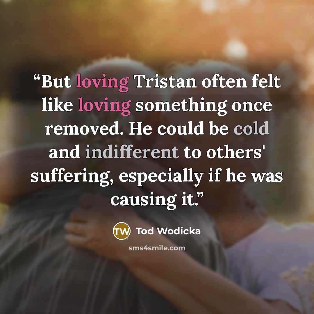 “But loving Tristan often felt like loving something once removed. He could be cold and indifferent to others' suffering, especially if he was causing it.” quote by Tod Wodicka