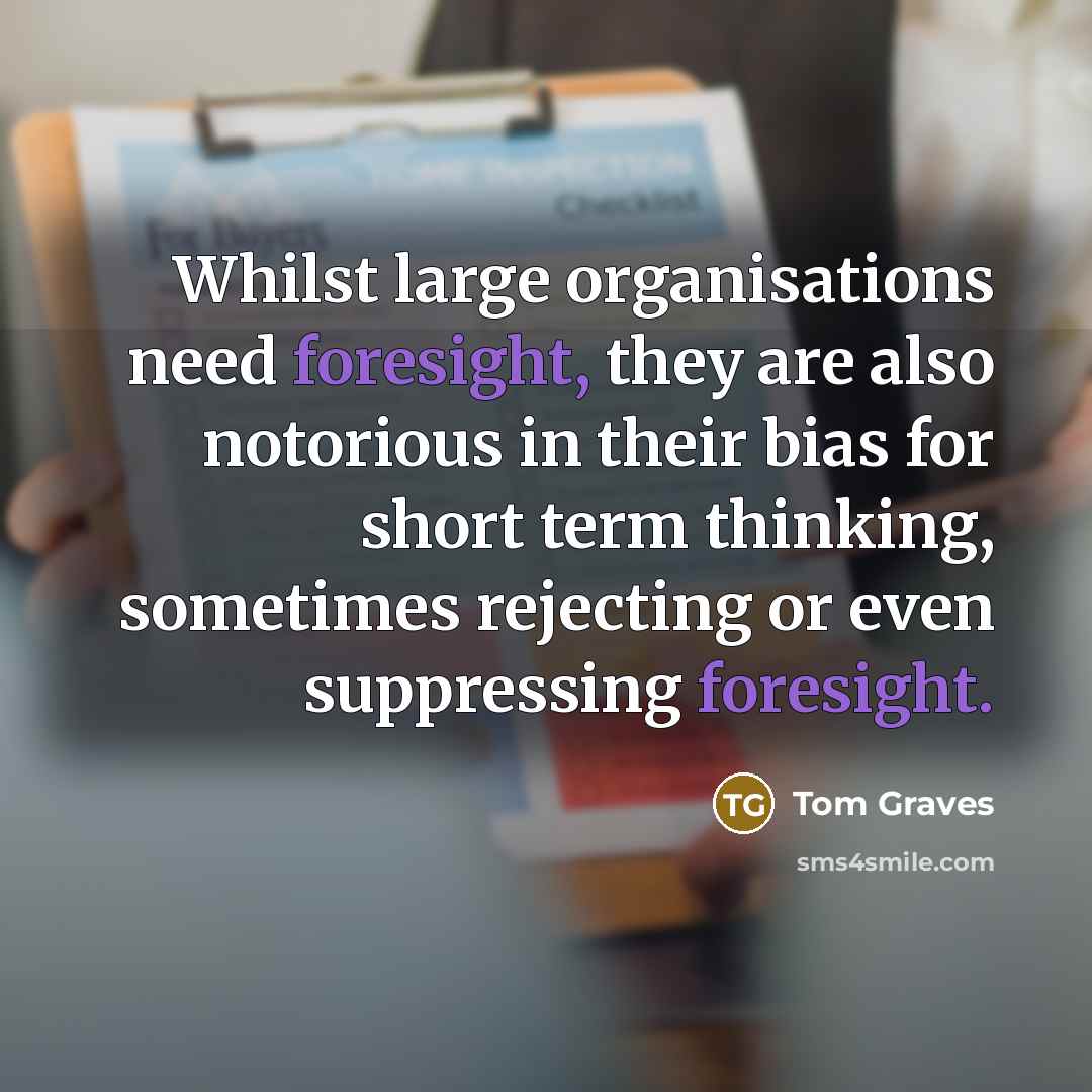 “Whilst large organisations need foresight, they are also notorious in their bias for short term thinking, sometimes rejecting or even suppressing foresight.” quote by Tom Graves
