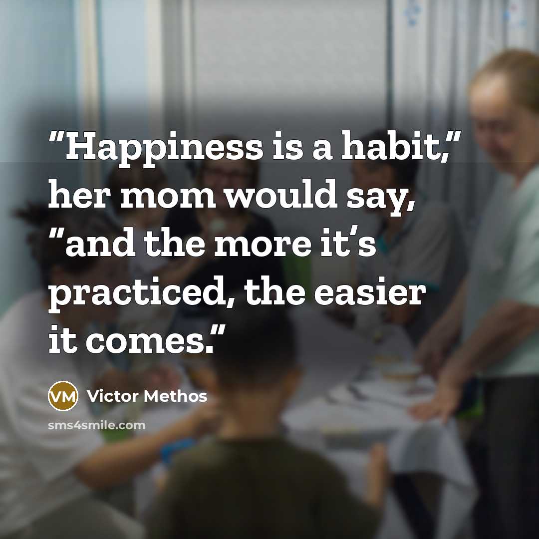 “Happiness is a habit,” her mom would say, “and the more it’s practiced, the easier it comes.” quote by Victor Methos