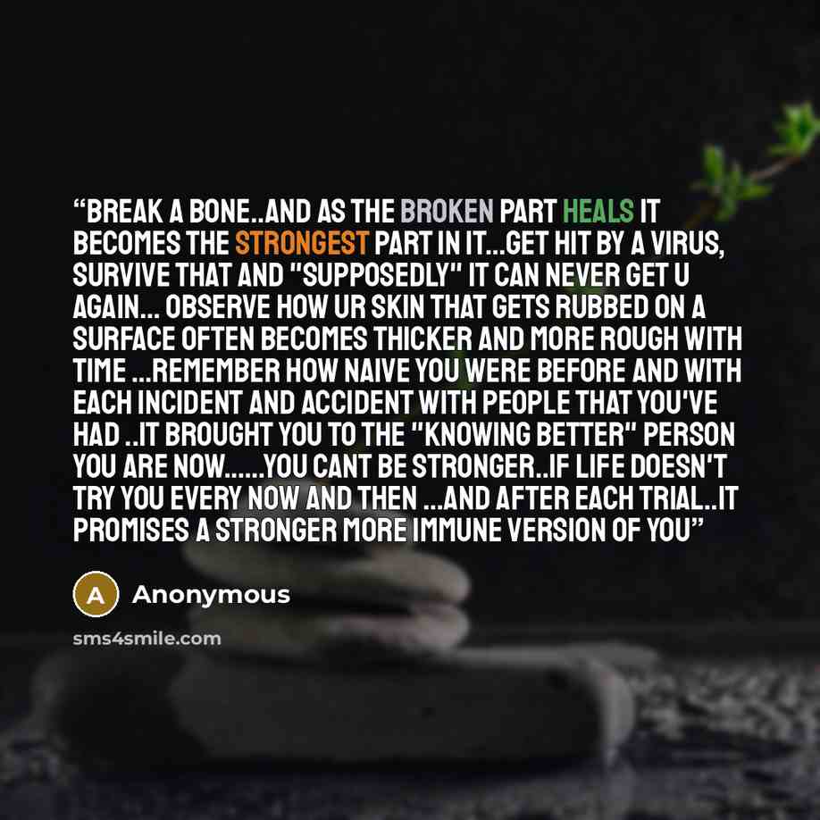 “Break a bone..and as the broken part heals it becomes the strongest part in it…get hit by a virus, survive that and "supposedly" it can never get u again... observe how ur skin that gets rubbed on a surface often becomes thicker and more rough with time …remember how naive you were before and with…” quote by Anonymous
