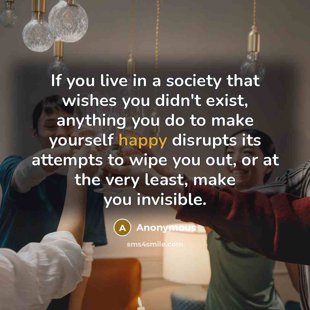 “If you live in a society that wishes you didn't exist, anything you do to make yourself happy disrupts its attempts to wipe you out, or at the very least, make you invisible.” quote by Anonymous