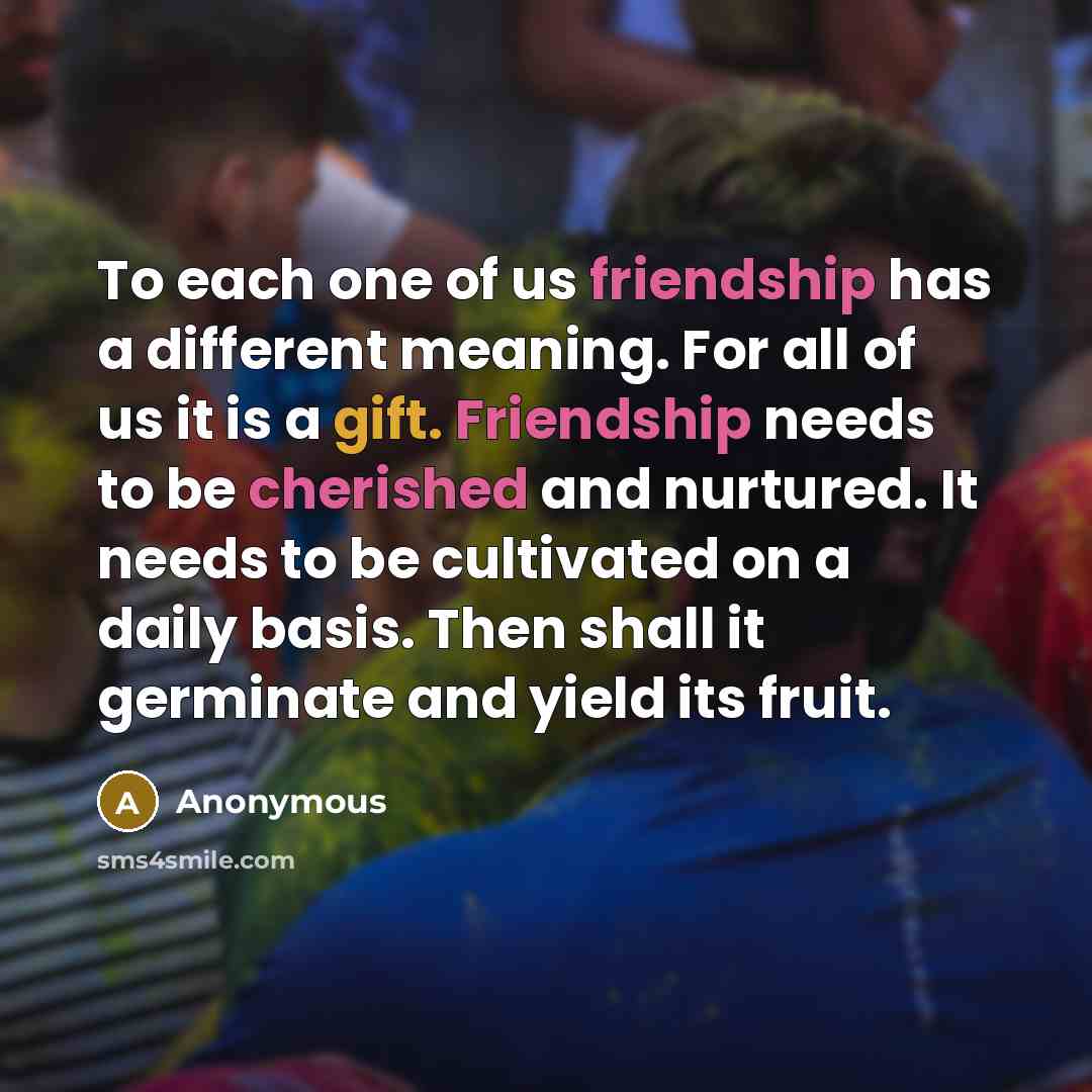 “To each one of us friendship has a different meaning. For all of us it is a gift. Friendship needs to be cherished and nurtured. It needs to be cultivated on a daily basis. Then shall it germinate and yield its fruit.” quote by Anonymous