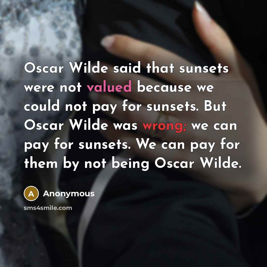 “Oscar Wilde said that sunsets were not valued because we could not pay for sunsets. But Oscar Wilde was wrong; we can pay for sunsets. We can pay for them by not being Oscar Wilde.” quote by Anonymous