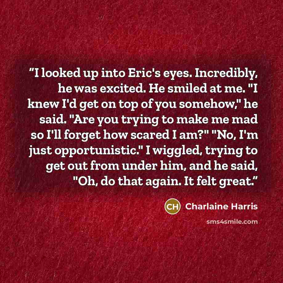 “I looked up into Eric's eyes. Incredibly, he was excited. He smiled at me. "I knew I'd get on top of you somehow," he said. "Are you trying to make me mad so I'll forget how scared I am?" "No, I'm just opportunistic." I wiggled, trying to get out from under him, and he said, "Oh, do that again. It…” quote by Charlaine Harris