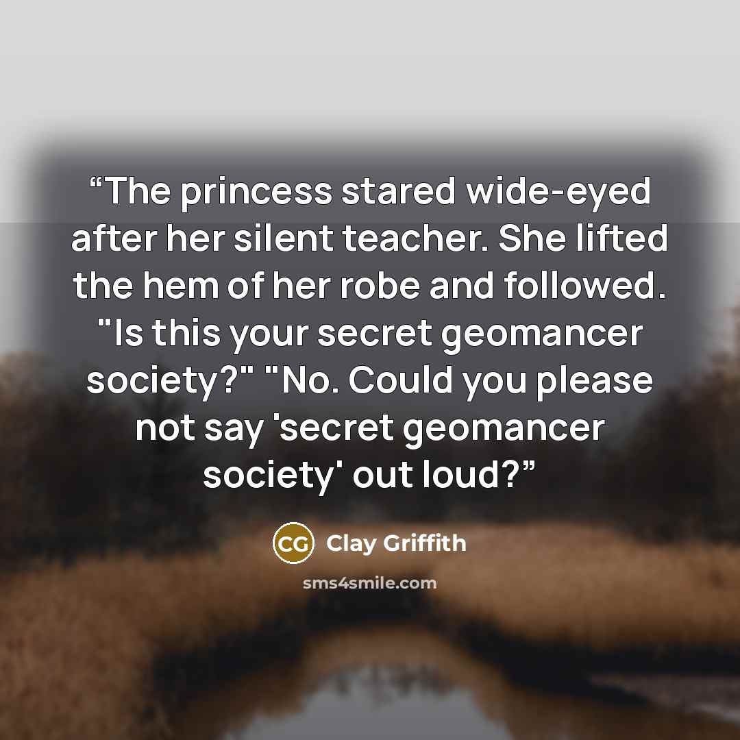 “The princess stared wide-eyed after her silent teacher. She lifted the hem of her robe and followed. "Is this your secret geomancer society?" "No. Could you please not say 'secret geomancer society' out loud?” quote by Clay Griffith