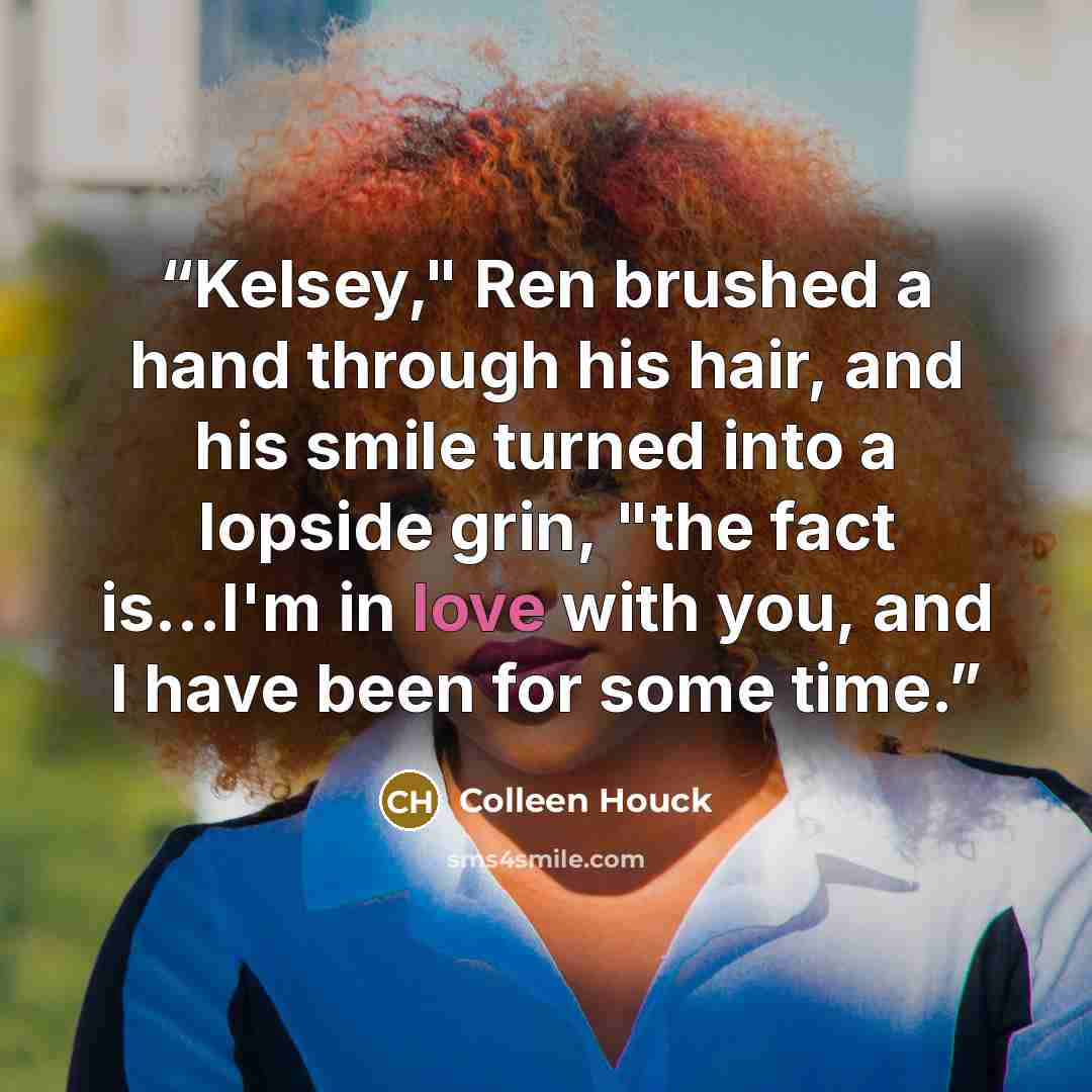 “Kelsey," Ren brushed a hand through his hair, and his smile turned into a lopside grin, "the fact is...I'm in love with you, and I have been for some time.” quote by Colleen Houck