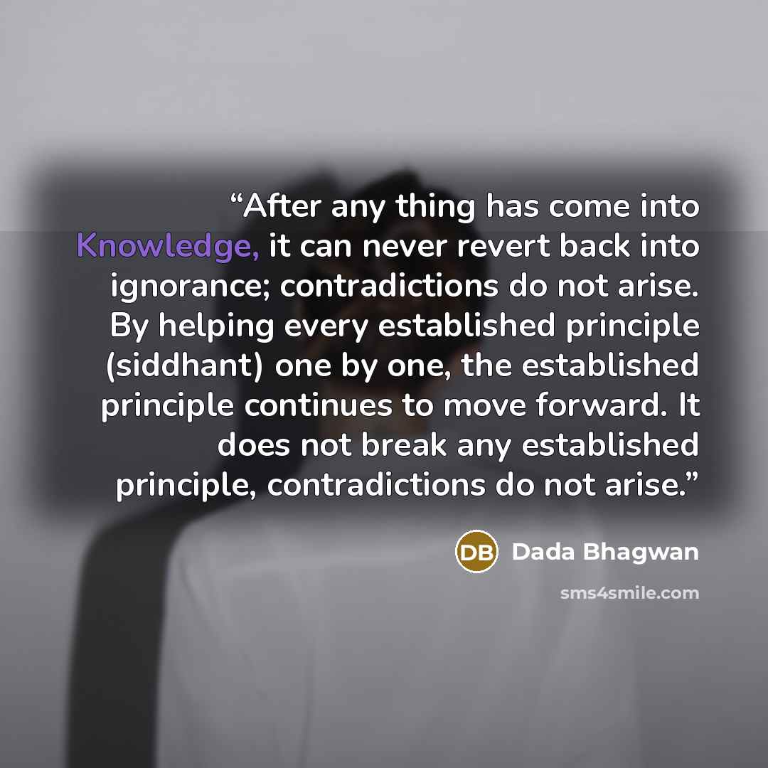 “After any thing has come into Knowledge, it can never revert back into ignorance; contradictions do not arise. By helping every established principle (siddhant) one by one, the established principle continues to move forward. It does not break any established principle, contradictions do not arise.” quote by Dada Bhagwan