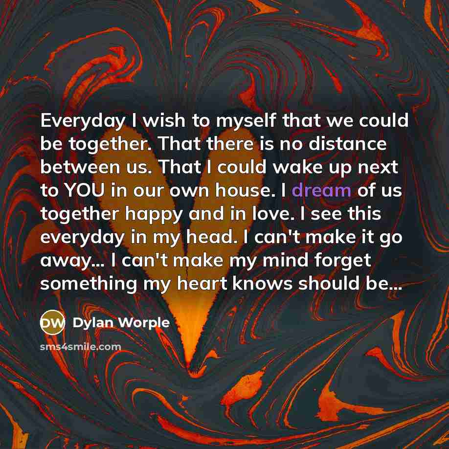 “Everyday I wish to myself that we could be together. That there is no distance between us. That I could wake up next to YOU in our own house. I dream of us together happy and in love. I see this everyday in my head. I can't make it go away… I can't make my mind forget something my heart knows…” quote by Dylan Worple