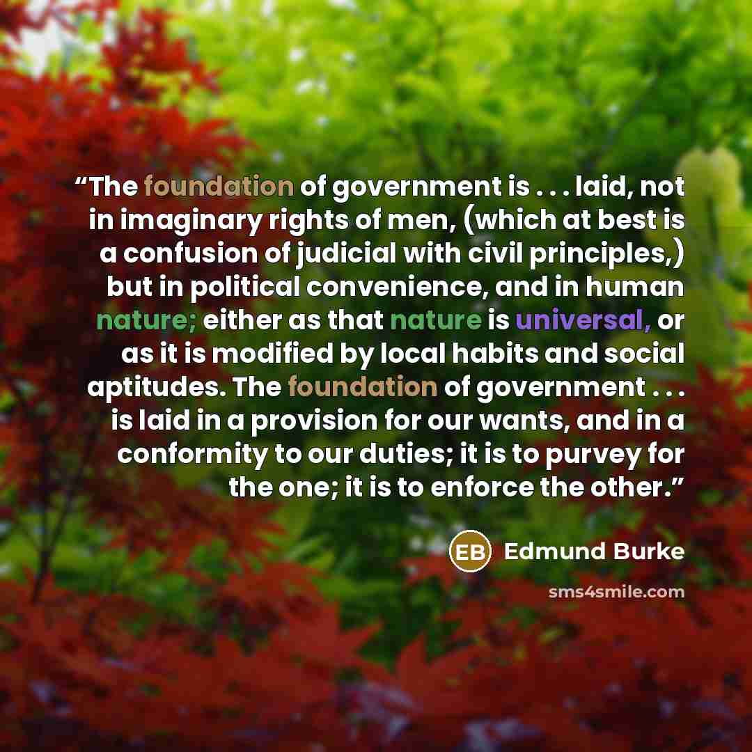“The foundation of government is . . . laid, not in imaginary rights of men, (which at best is a confusion of judicial with civil principles,) but in political convenience, and in human nature; either as that nature is universal, or as it is modified by local habits and social aptitudes. The…” quote by Edmund Burke