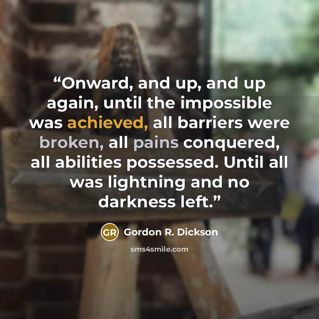 “Onward, and up, and up again, until the impossible was achieved, all barriers were broken, all pains conquered, all abilities possessed. Until all was lightning and no darkness left.” quote by Gordon R. Dickson