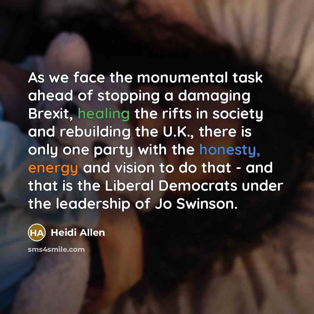 “As we face the monumental task ahead of stopping a damaging Brexit, healing the rifts in society and rebuilding the U.K., there is only one party with the honesty, energy and vision to do that - and that is the Liberal Democrats under the leadership of Jo Swinson.” quote by Heidi Allen