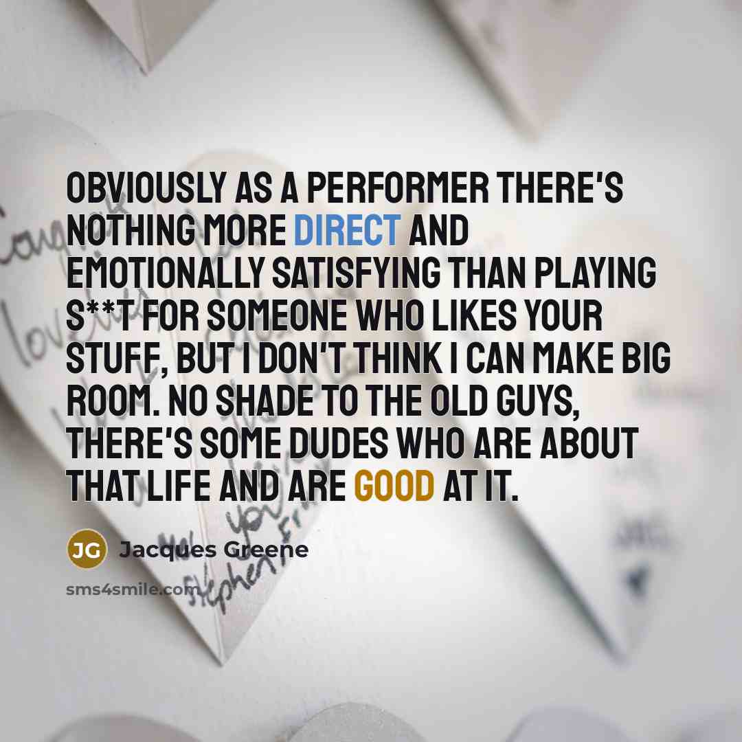 “Obviously as a performer there's nothing more direct and emotionally satisfying than playing s**t for someone who likes your stuff, but I don't think I can make big room. No shade to the old guys, there's some dudes who are about that life and are good at it.” quote by Jacques Greene