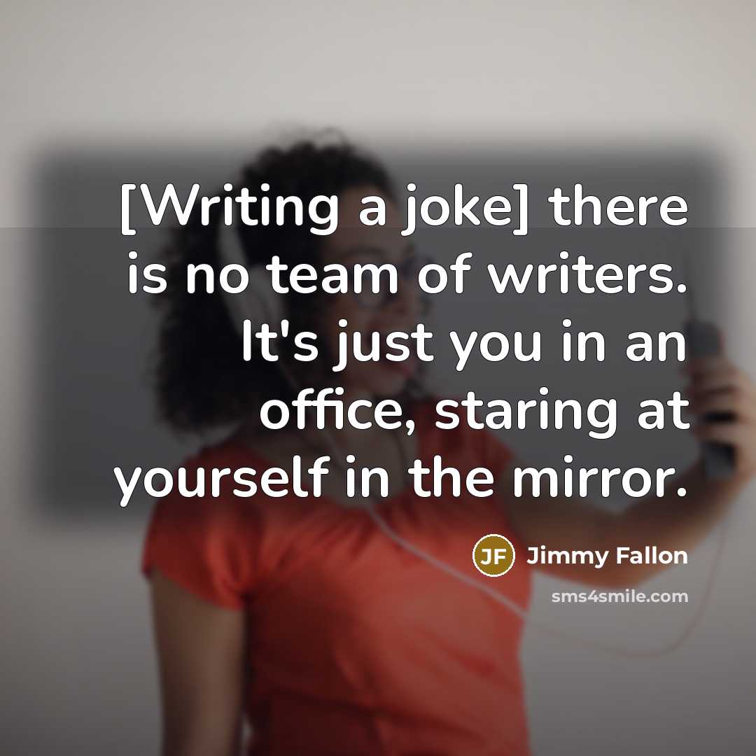 “[Writing a joke] there is no team of writers. It's just you in an office, staring at yourself in the mirror.” quote by Jimmy Fallon