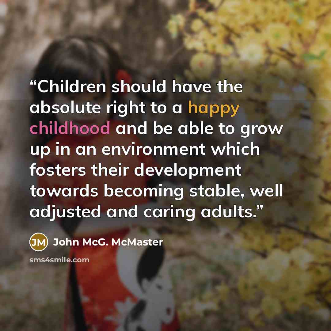 “Children should have the absolute right to a happy childhood and be able to grow up in an environment which fosters their development towards becoming stable, well adjusted and caring adults.” quote by John McG. McMaster