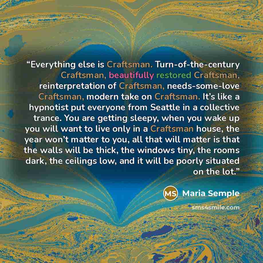 “Everything else is Craftsman. Turn-of-the-century Craftsman, beautifully restored Craftsman, reinterpretation of Craftsman, needs-some-love Craftsman, modern take on Craftsman. It’s like a hypnotist put everyone from Seattle in a collective trance. You are getting sleepy, when you wake up you will…” quote by Maria Semple