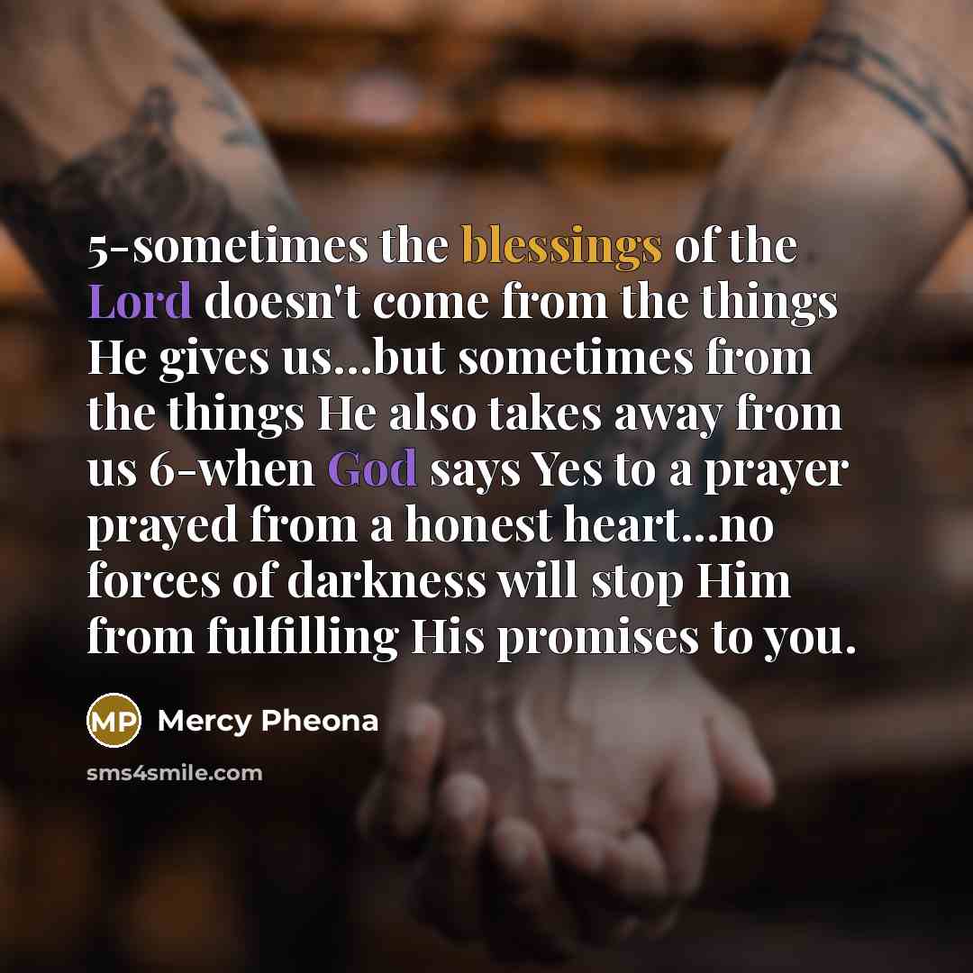 “5-sometimes the blessings of the Lord doesn't come from the things He gives us…but sometimes from the things He also takes away from us 6-when God says Yes to a prayer prayed from a honest heart...no forces of darkness will stop Him from fulfilling His promises to you.” quote by Mercy Pheona