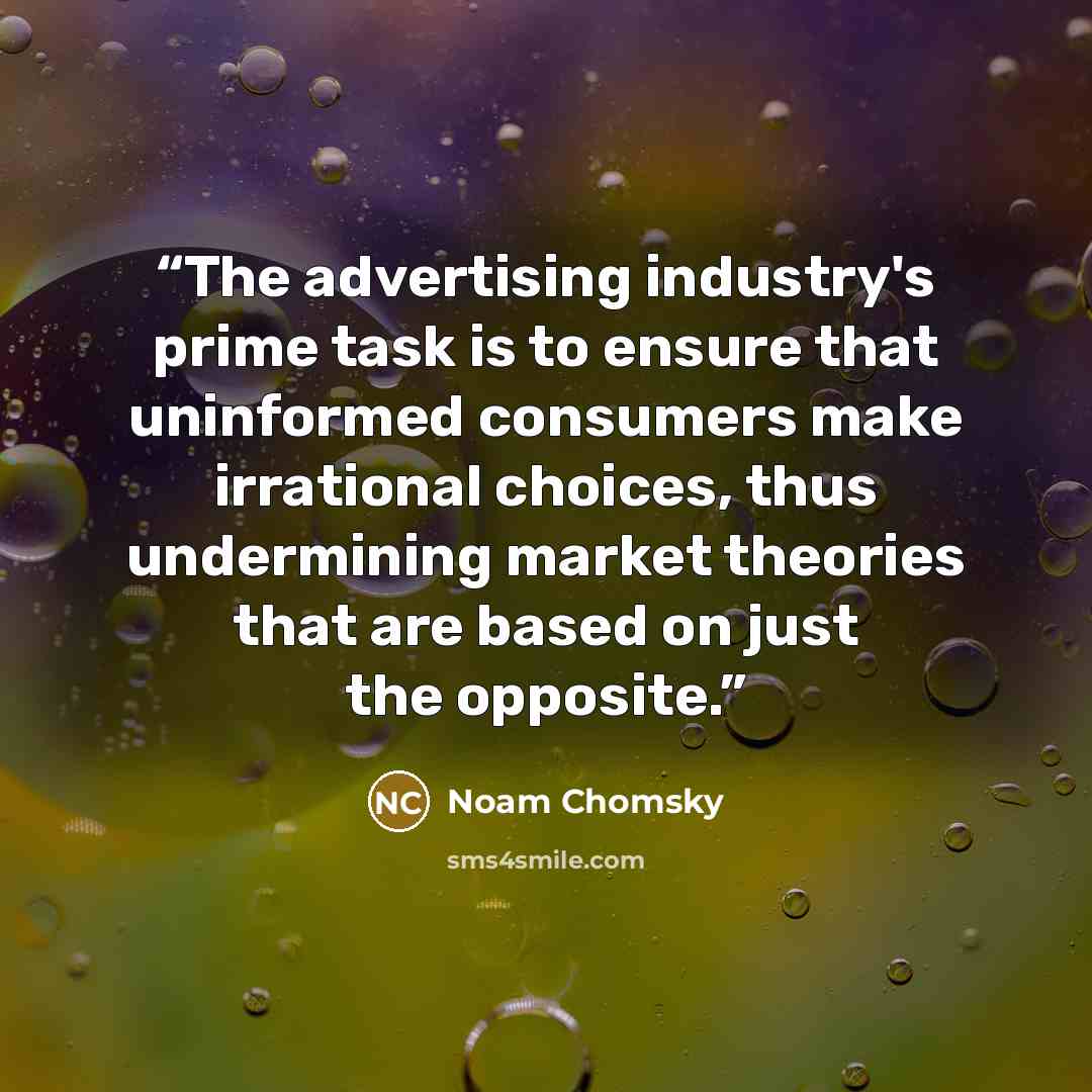 “The advertising industry's prime task is to ensure that uninformed consumers make irrational choices, thus undermining market theories that are based on just the opposite.” quote by Noam Chomsky