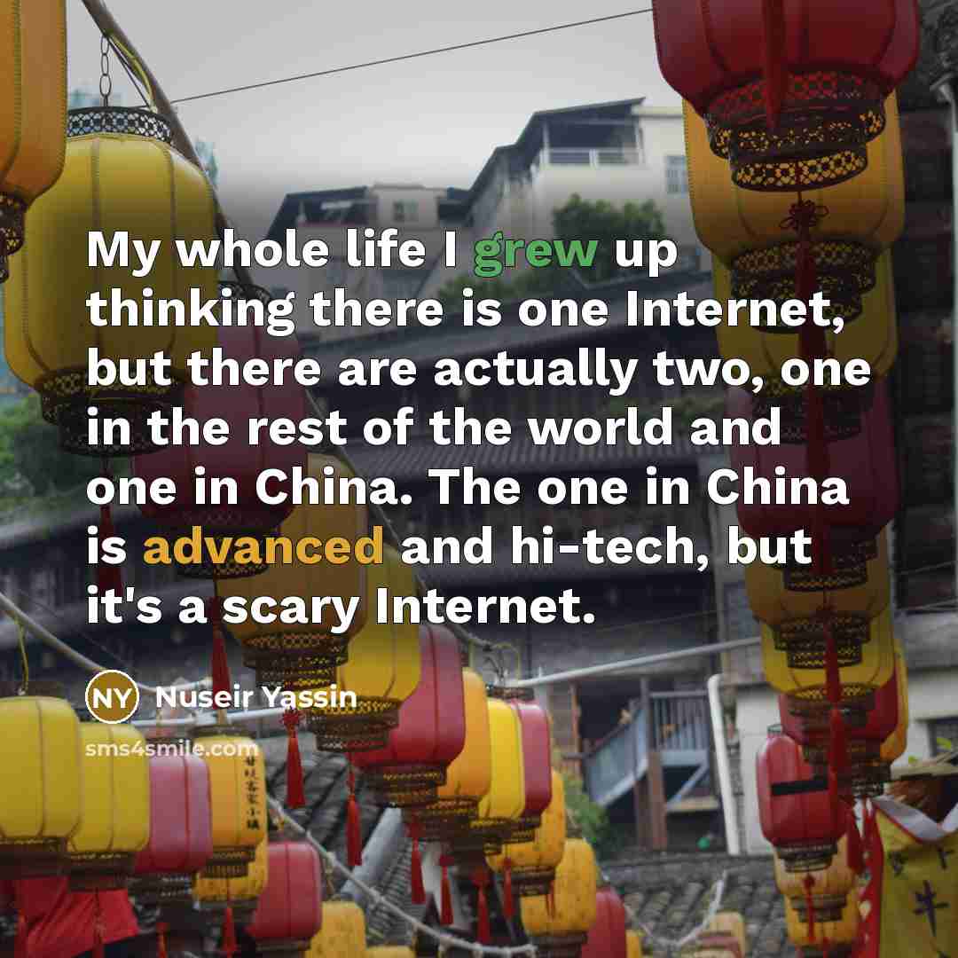 “My whole life I grew up thinking there is one Internet, but there are actually two, one in the rest of the world and one in China. The one in China is advanced and hi-tech, but it's a scary Internet.” quote by Nuseir Yassin