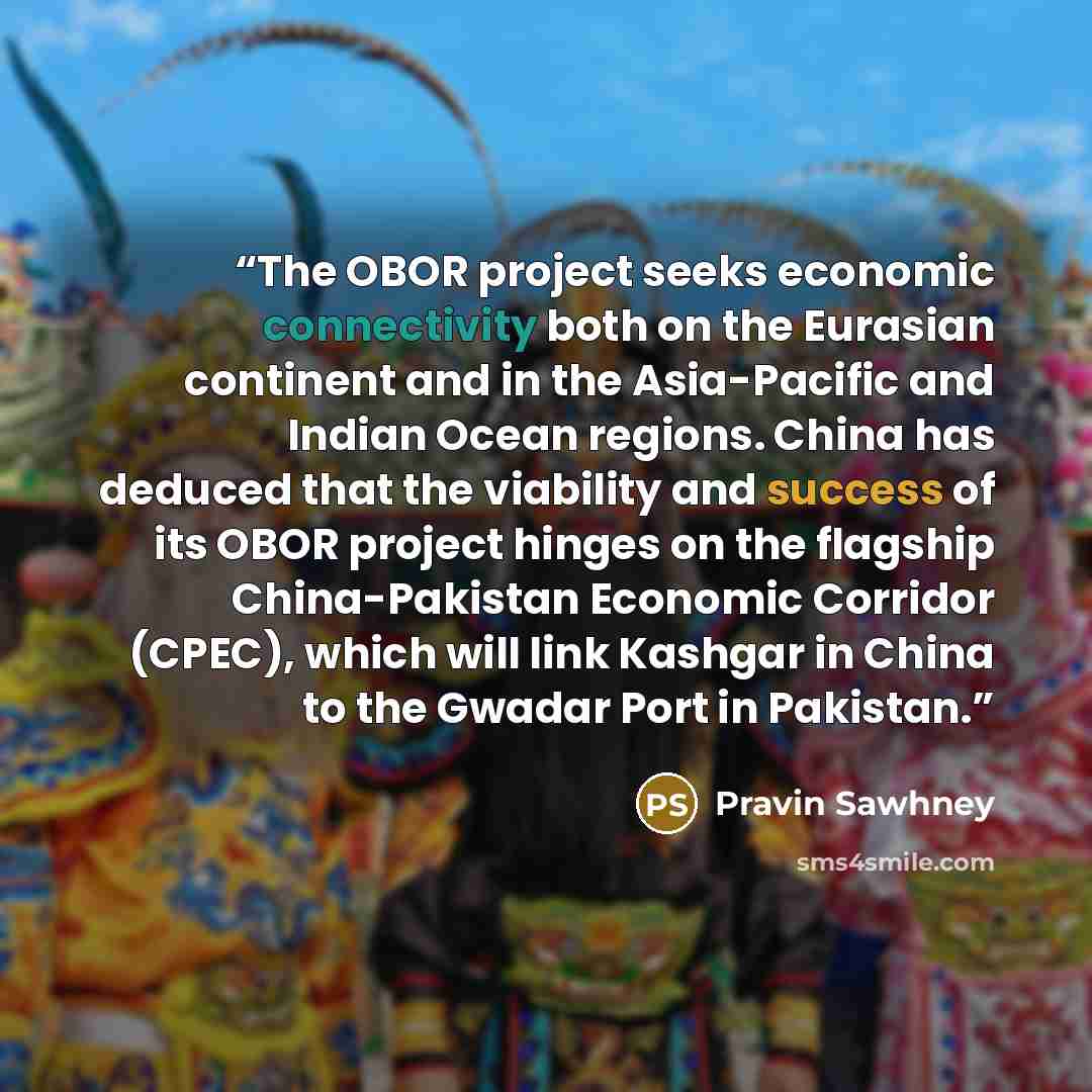 “The OBOR project seeks economic connectivity both on the Eurasian continent and in the Asia-Pacific and Indian Ocean regions. China has deduced that the viability and success of its OBOR project hinges on the flagship China-Pakistan Economic Corridor (CPEC), which will link Kashgar in China to the…” quote by Pravin Sawhney