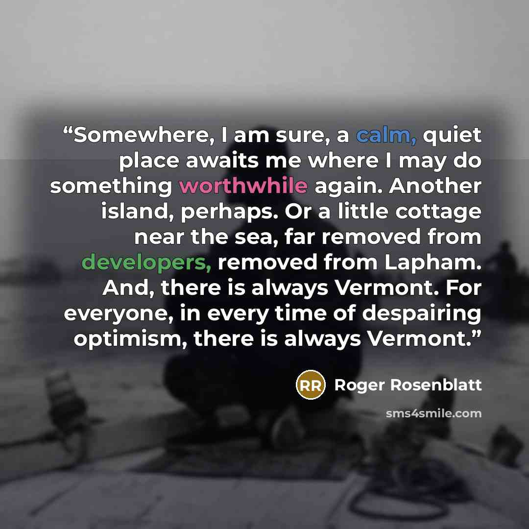 “Somewhere, I am sure, a calm, quiet place awaits me where I may do something worthwhile again. Another island, perhaps. Or a little cottage near the sea, far removed from developers, removed from Lapham. And, there is always Vermont. For everyone, in every time of despairing optimism, there is…” quote by Roger Rosenblatt