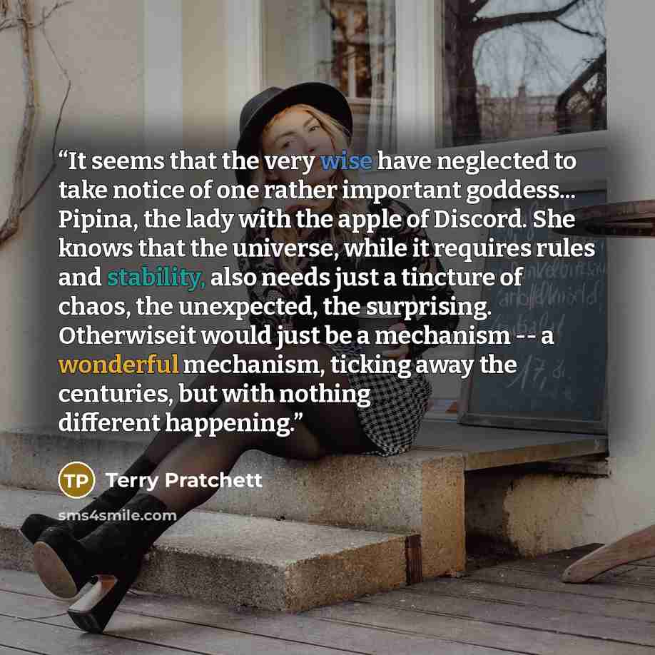 “It seems that the very wise have neglected to take notice of one rather important goddess... Pipina, the lady with the apple of Discord. She knows that the universe, while it requires rules and stability, also needs just a tincture of chaos, the unexpected, the surprising. Otherwiseit would just…” quote by Terry Pratchett