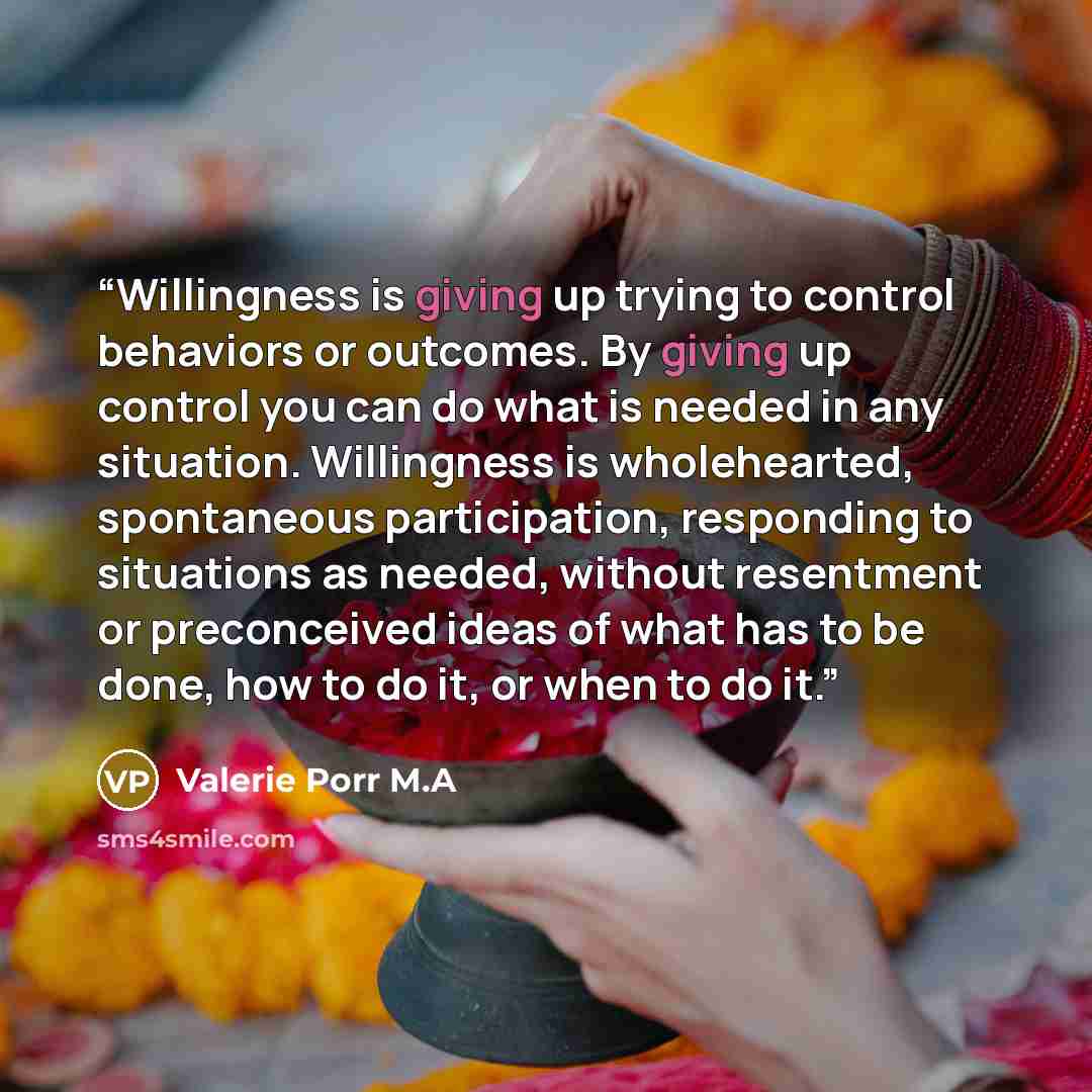 “Willingness is giving up trying to control behaviors or outcomes. By giving up control you can do what is needed in any situation. Willingness is wholehearted, spontaneous participation, responding to situations as needed, without resentment or preconceived ideas of what has to be done, how to do…” quote by Valerie Porr M.A