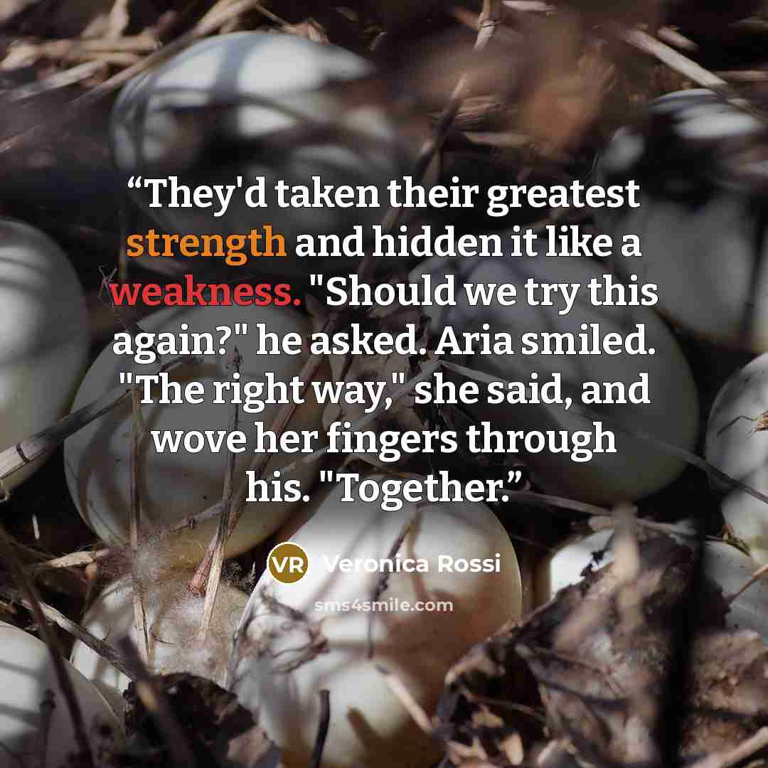 “They'd taken their greatest strength and hidden it like a weakness. "Should we try this again?" he asked. Aria smiled. "The right way," she said, and wove her fingers through his. "Together.” quote by Veronica Rossi