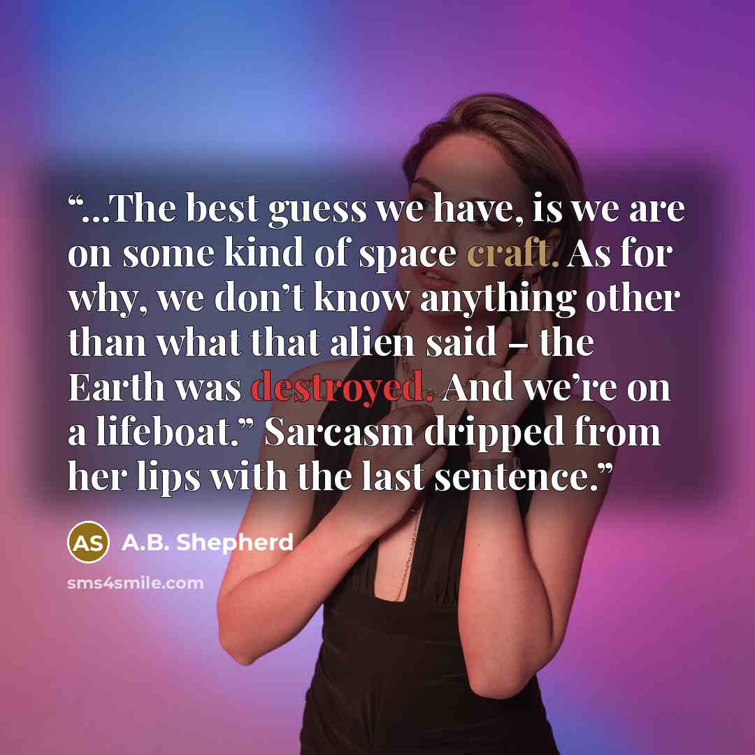 “...The best guess we have, is we are on some kind of space craft. As for why, we don’t know anything other than what that alien said – the Earth was destroyed. And we’re on a lifeboat.” Sarcasm dripped from her lips with the last sentence.” quote by a.b. shepherd