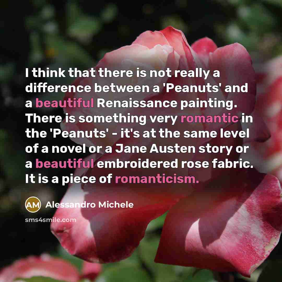 “I think that there is not really a difference between a 'Peanuts' and a beautiful Renaissance painting. There is something very romantic in the 'Peanuts' - it's at the same level of a novel or a Jane Austen story or a beautiful embroidered rose fabric. It is a piece of romanticism.” quote by Alessandro Michele