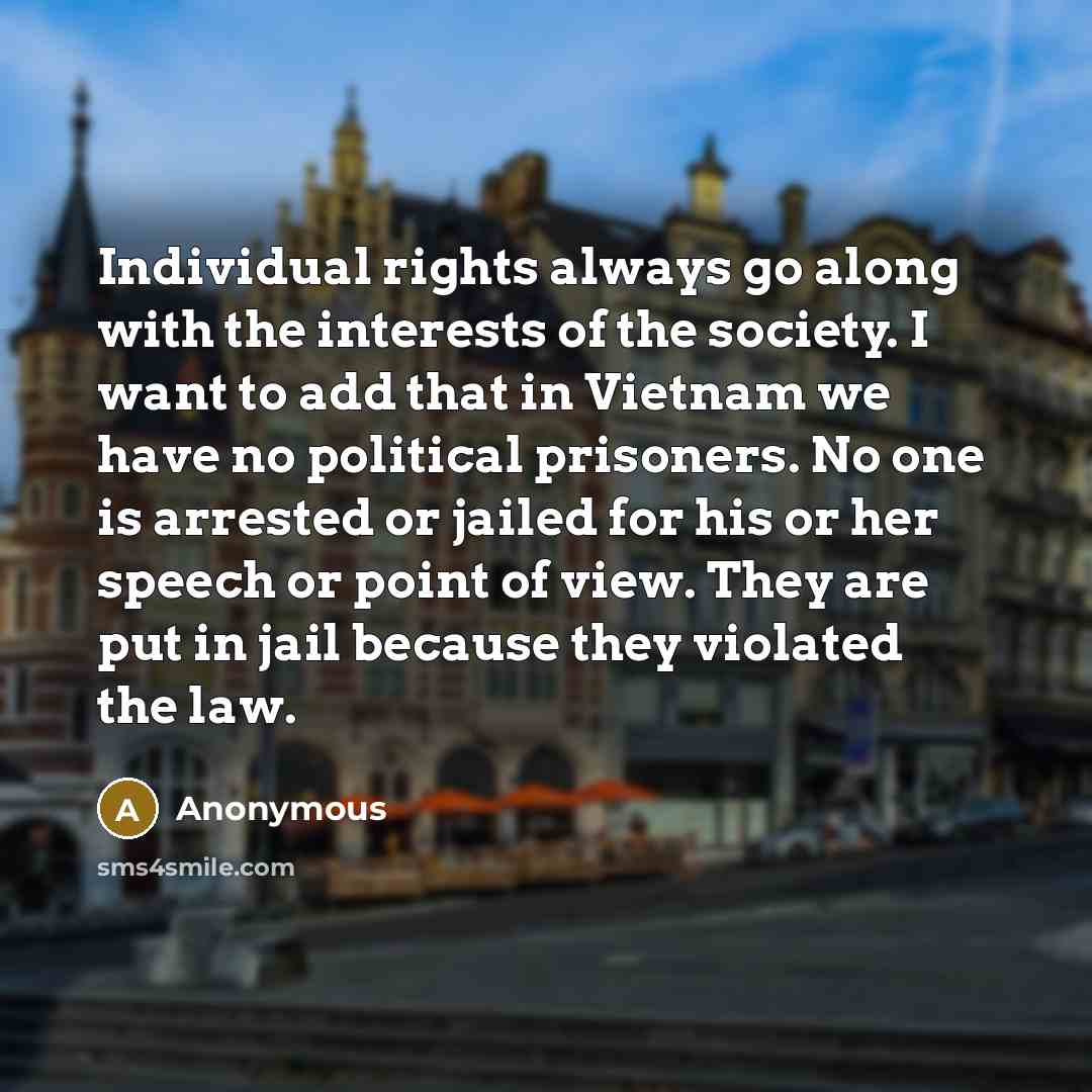 “Individual rights always go along with the interests of the society. I want to add that in Vietnam we have no political prisoners. No one is arrested or jailed for his or her speech or point of view. They are put in jail because they violated the law.” quote by Anonymous