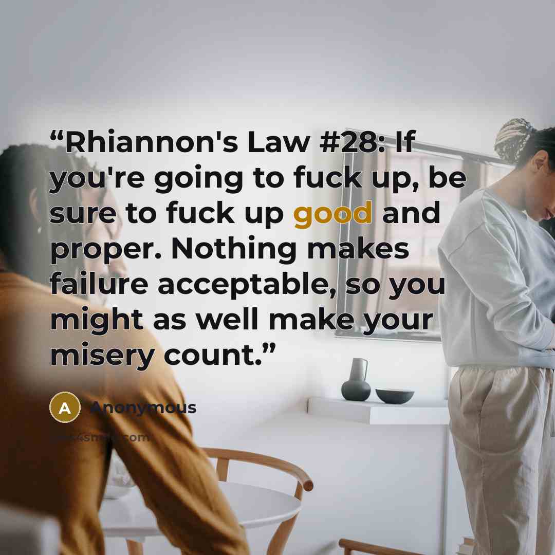 “Rhiannon's Law #28: If you're going to fuck up, be sure to fuck up good and proper. Nothing makes failure acceptable, so you might as well make your misery count.” quote by Anonymous