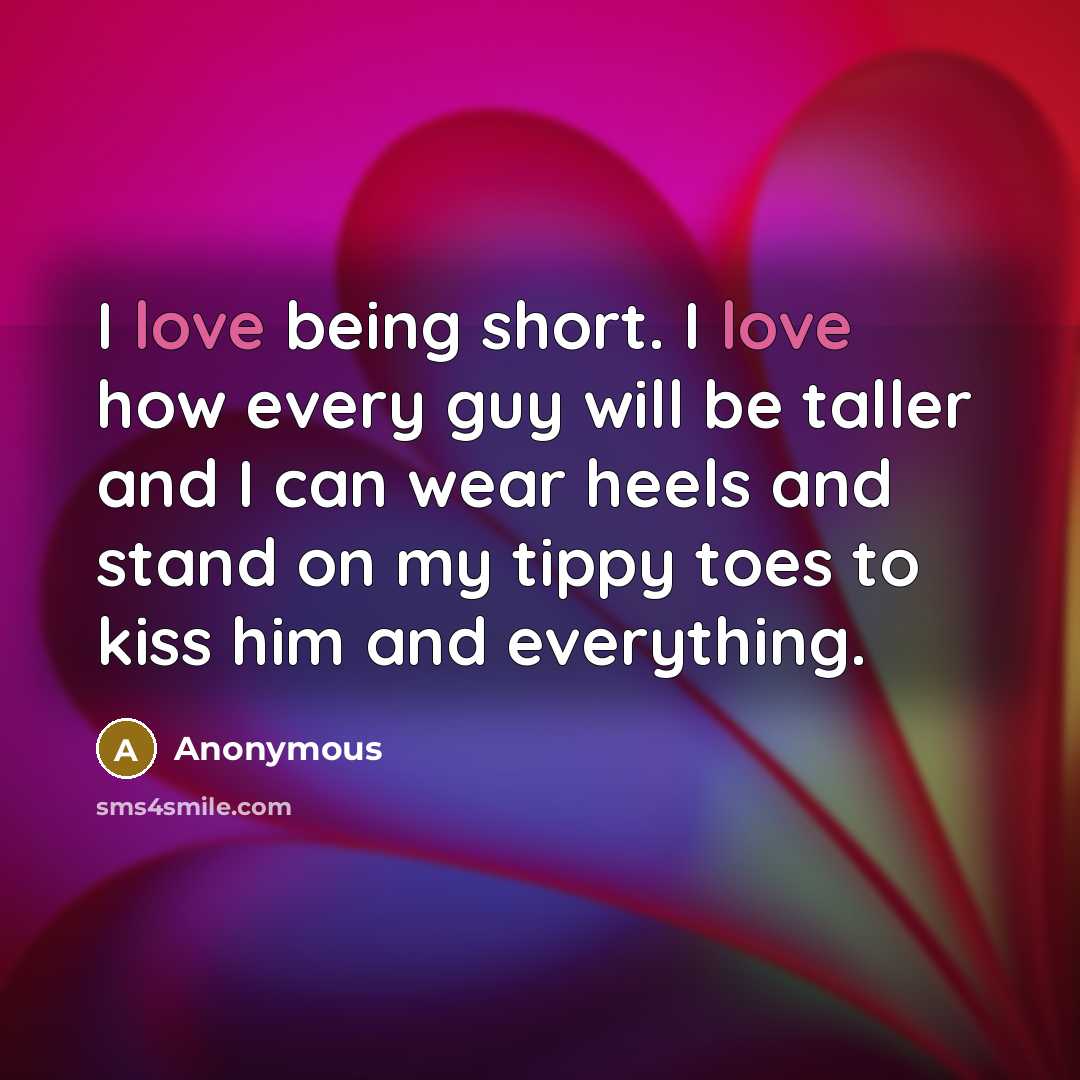 “I love being short. I love how every guy will be taller and I can wear heels and stand on my tippy toes to kiss him and everything.” quote by Anonymous