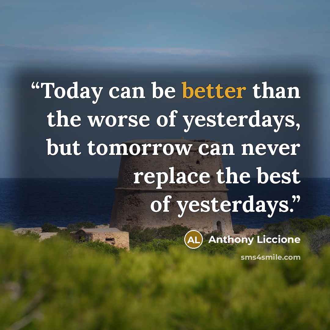 “Today can be better than the worse of yesterdays, but tomorrow can never replace the best of yesterdays.” quote by Anthony Liccione