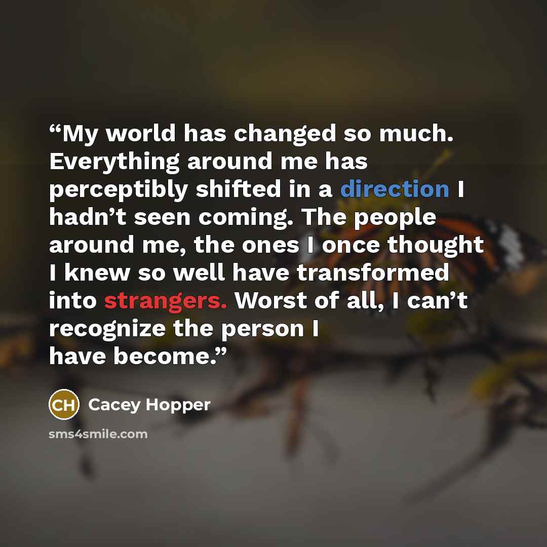 “My world has changed so much. Everything around me has perceptibly shifted in a direction I hadn’t seen coming. The people around me, the ones I once thought I knew so well have transformed into strangers. Worst of all, I can’t recognize the person I have become.” quote by Cacey Hopper