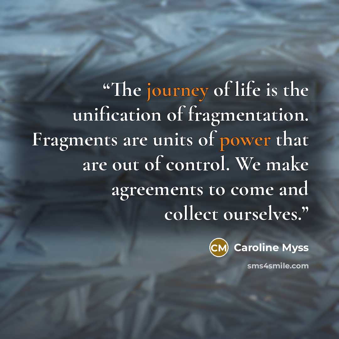 “The journey of life is the unification of fragmentation. Fragments are units of power that are out of control. We make agreements to come and collect ourselves.” quote by Caroline Myss