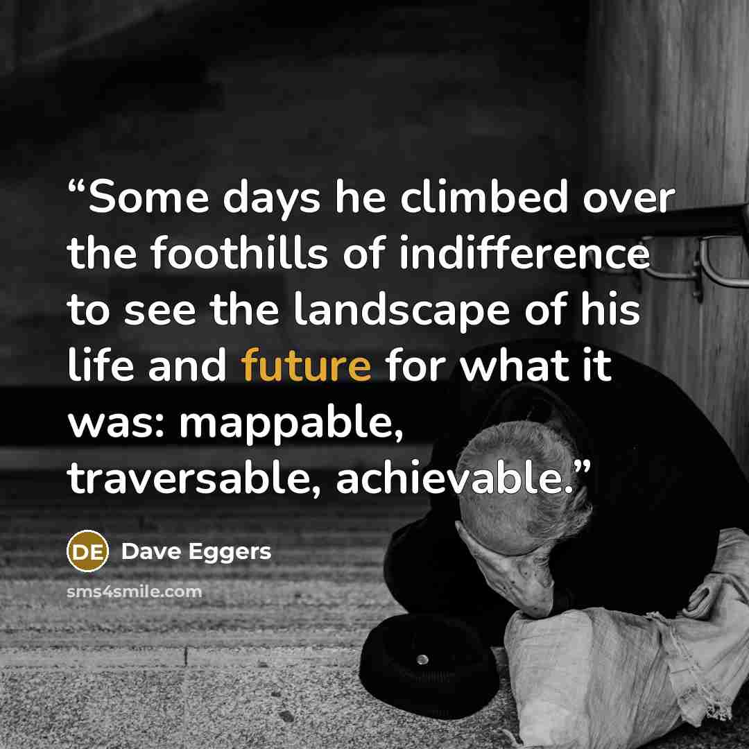 “Some days he climbed over the foothills of indifference to see the landscape of his life and future for what it was: mappable, traversable, achievable.” quote by Dave Eggers